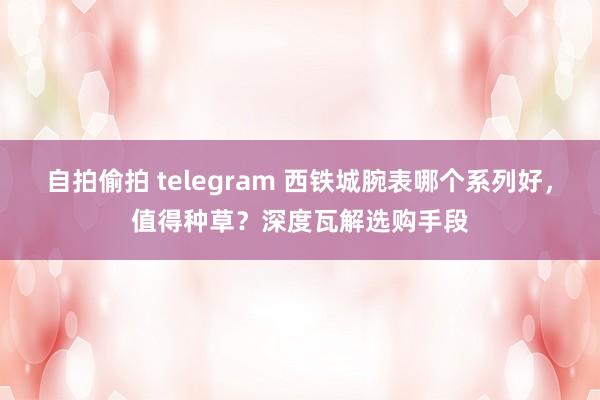 自拍偷拍 telegram 西铁城腕表哪个系列好，值得种草？深度瓦解选购手段