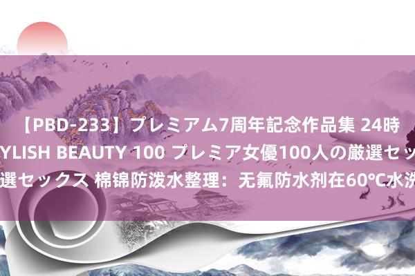 【PBD-233】プレミアム7周年記念作品集 24時間 PREMIUM STYLISH BEAUTY 100 プレミア女優100人の厳選セックス 棉锦防泼水整理：无氟防水剂在60℃水洗阴干条目下的耐洗性能测试