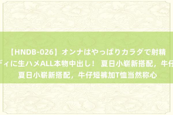 【HNDB-026】オンナはやっぱりカラダで射精する 厳選美巨乳ボディに生ハメALL本物中出し！ 夏日小崭新搭配，牛仔短裤加T恤当然称心