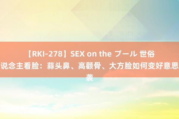 【RKI-278】SEX on the プール 世俗素东说念主看脸：蒜头鼻、高颧骨、大方脸如何变好意思逆袭