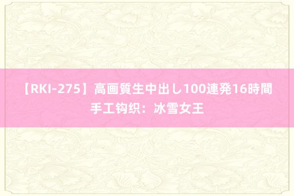 【RKI-275】高画質生中出し100連発16時間 手工钩织：冰雪女王