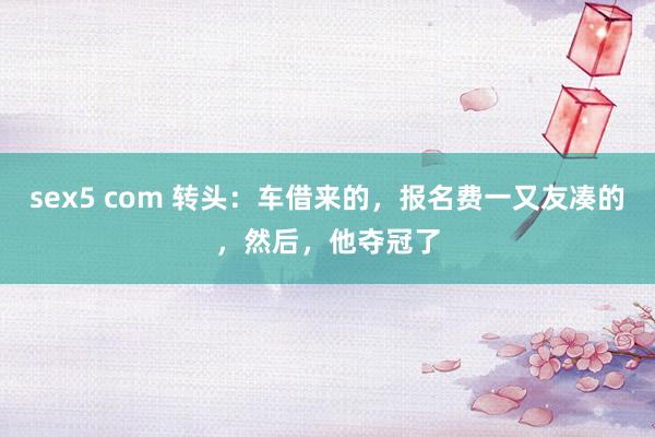 sex5 com 转头：车借来的，报名费一又友凑的，然后，他夺冠了