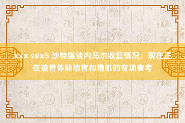 xxx sex5 沙特媒谈内马尔收复情况：现在正在接管体能培育和增肌的专项查考