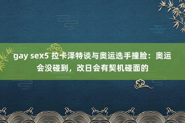 gay sex5 拉卡泽特谈与奥运选手撞脸：奥运会没碰到，改日会有契机碰面的