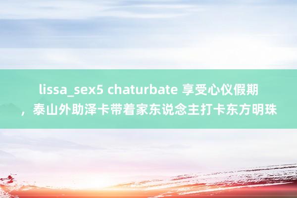 lissa_sex5 chaturbate 享受心仪假期，泰山外助泽卡带着家东说念主打卡东方明珠