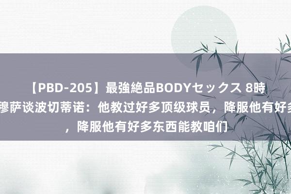 【PBD-205】最強絶品BODYセックス 8時間スペシャル 穆萨谈波切蒂诺：他教过好多顶级球员，降服他有好多东西能教咱们