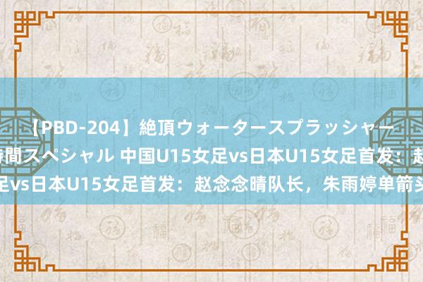 【PBD-204】絶頂ウォータースプラッシャー 放尿＆潮吹き大噴射8時間スペシャル 中国U15女足vs日本U15女足首发：赵念念晴队长，朱雨婷单箭头