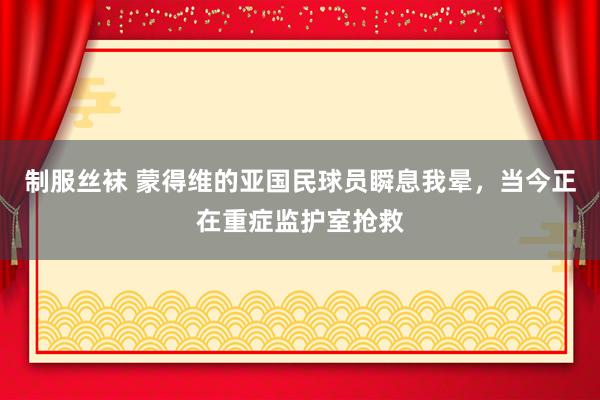 制服丝袜 蒙得维的亚国民球员瞬息我晕，当今正在重症监护室抢救