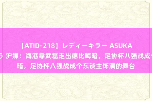 【ATID-218】レディーキラー ASUKA 竹内紗里奈 麻生ゆう 沪媒：海港靠武磊走出德比晦暗，足协杯八强战成个东谈主饰演的舞台