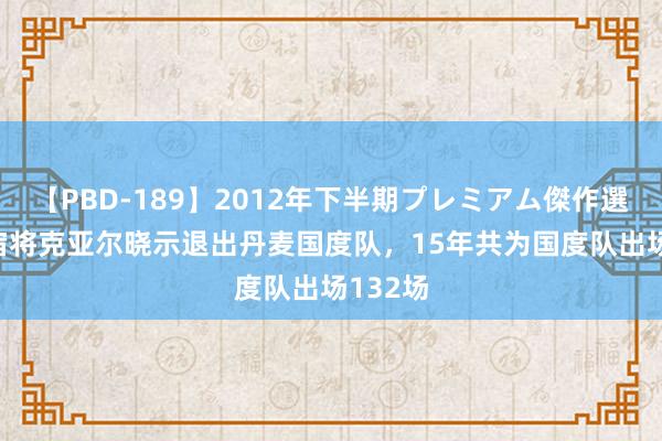 【PBD-189】2012年下半期プレミアム傑作選 35岁宿将克亚尔晓示退出丹麦国度队，15年共为国度队出场132场