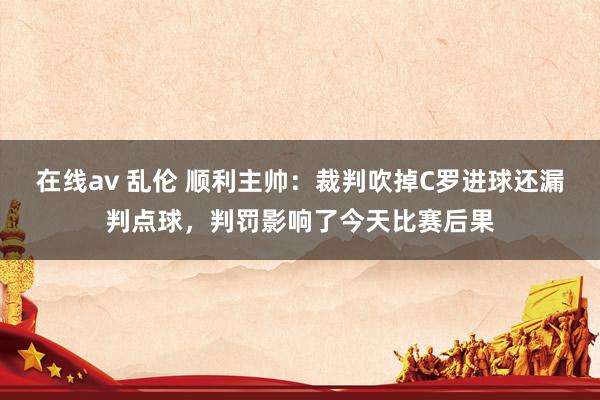 在线av 乱伦 顺利主帅：裁判吹掉C罗进球还漏判点球，判罚影响了今天比赛后果