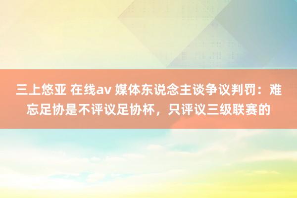 三上悠亚 在线av 媒体东说念主谈争议判罚：难忘足协是不评议足协杯，只评议三级联赛的