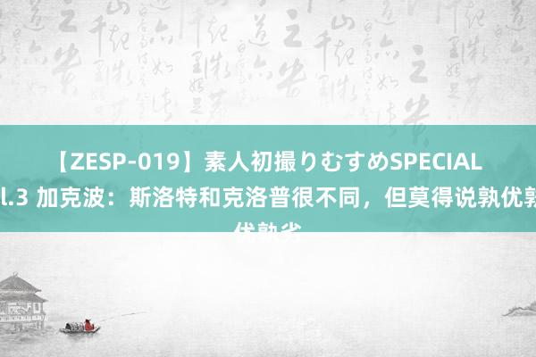 【ZESP-019】素人初撮りむすめSPECIAL Vol.3 加克波：斯洛特和克洛普很不同，但莫得说孰优孰劣