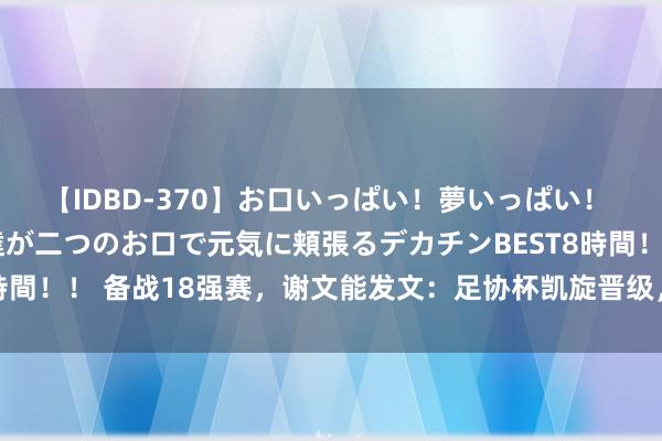 【IDBD-370】お口いっぱい！夢いっぱい！ MEGAマラ S級美女達が二つのお口で元気に頬張るデカチンBEST8時間！！ 备战18强赛，谢文能发文：足协杯凯旋晋级，调养身份继续斗殴