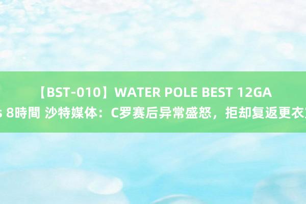 【BST-010】WATER POLE BEST 12GALs 8時間 沙特媒体：C罗赛后异常盛怒，拒却复返更衣室