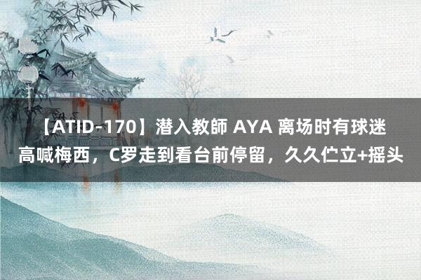 【ATID-170】潜入教師 AYA 离场时有球迷高喊梅西，C罗走到看台前停留，久久伫立+摇头