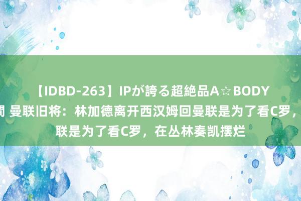 【IDBD-263】IPが誇る超絶品A☆BODYスペシャル8時間 曼联旧将：林加德离开西汉姆回曼联是为了看C罗，在丛林奏凯摆烂