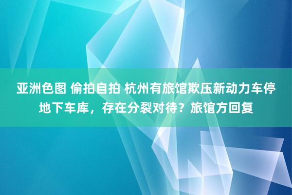 亚洲色图 偷拍自拍 杭州有旅馆欺压新动力车停地下车库，存在分裂对待？旅馆方回复