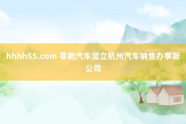 hhhh55.com 零跑汽车竖立杭州汽车销售办事新公司