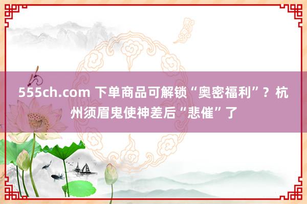 555ch.com 下单商品可解锁“奥密福利”？杭州须眉鬼使神差后“悲催”了