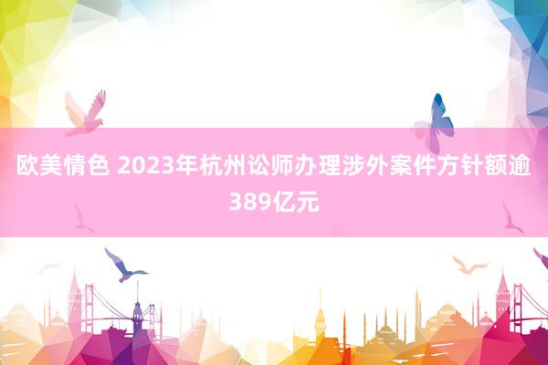 欧美情色 2023年杭州讼师办理涉外案件方针额逾389亿元