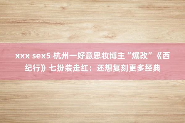 xxx sex5 杭州一好意思妆博主“爆改”《西纪行》七扮装走红：还想复刻更多经典