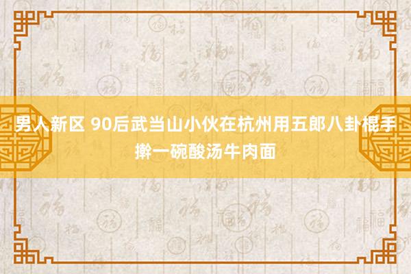 男人新区 90后武当山小伙在杭州用五郎八卦棍手擀一碗酸汤牛肉面