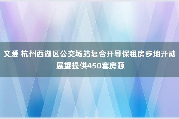 文爱 杭州西湖区公交场站复合开导保租房步地开动 展望提供450套房源