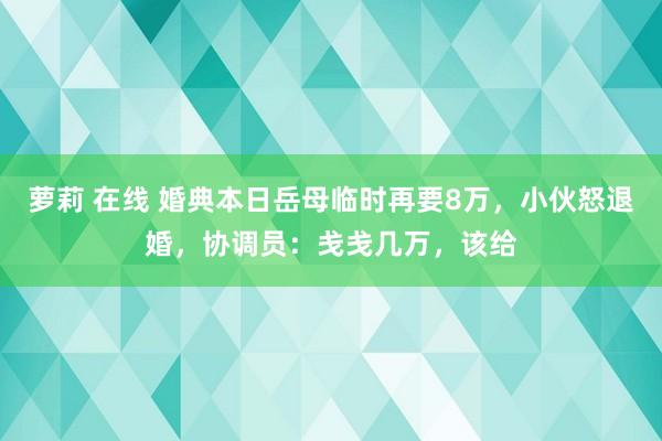 萝莉 在线 婚典本日岳母临时再要8万，小伙怒退婚，协调员：戋戋几万，该给