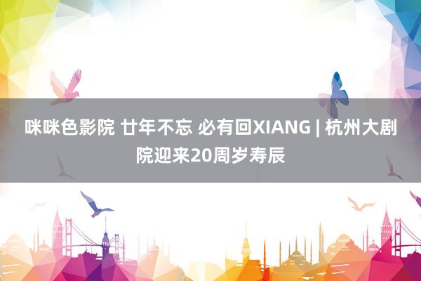 咪咪色影院 廿年不忘 必有回XIANG | 杭州大剧院迎来20周岁寿辰