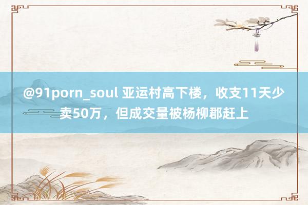 @91porn_soul 亚运村高下楼，收支11天少卖50万，但成交量被杨柳郡赶上