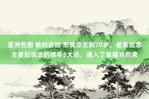 亚洲色图 偷拍自拍 东说念主到70岁，老东说念主要知说念的晚年5大忌，遁入了幸福当然来