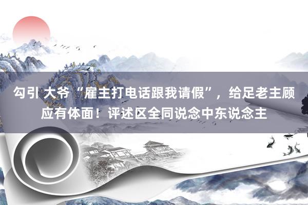 勾引 大爷 “雇主打电话跟我请假”，给足老主顾应有体面！评述区全同说念中东说念主