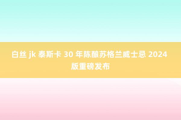 白丝 jk 泰斯卡 30 年陈酿苏格兰威士忌 2024 版重磅发布