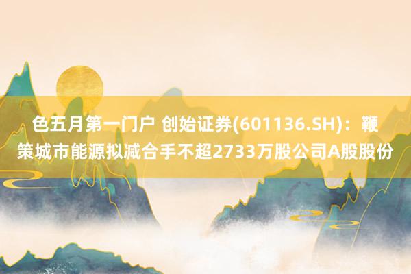 色五月第一门户 创始证券(601136.SH)：鞭策城市能源拟减合手不超2733万股公司A股股份