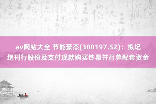 av网站大全 节能豪杰(300197.SZ)：拟圮绝刊行股份及支付现款购买钞票并召募配套资金