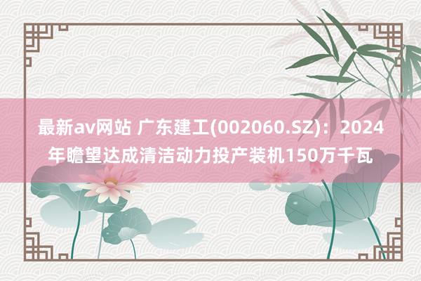 最新av网站 广东建工(002060.SZ)：2024年瞻望达成清洁动力投产装机150万千瓦