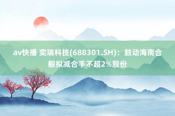 av快播 奕瑞科技(688301.SH)：鼓动海南合毅拟减合手不超2%股份