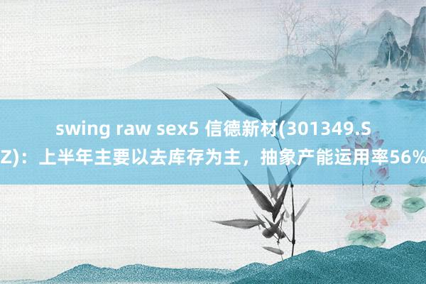 swing raw sex5 信德新材(301349.SZ)：上半年主要以去库存为主，抽象产能运用率56%