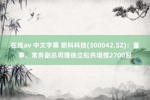 在线av 中文字幕 朗科科技(300042.SZ)：董事、常务副总司理徐立松共增捏2700股