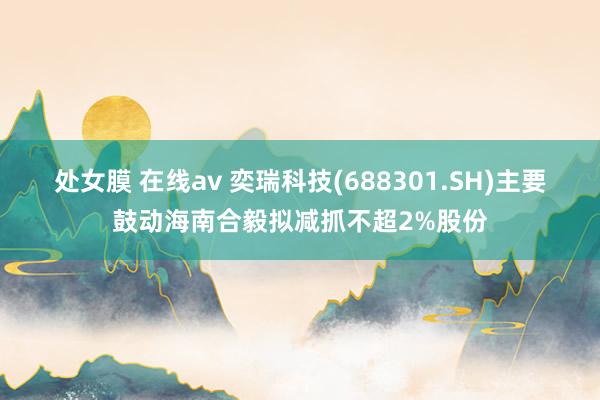 处女膜 在线av 奕瑞科技(688301.SH)主要鼓动海南合毅拟减抓不超2%股份