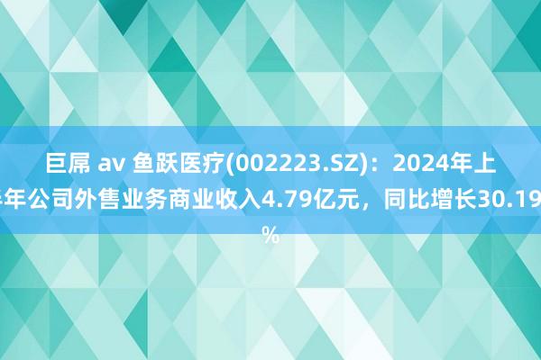 巨屌 av 鱼跃医疗(002223.SZ)：2024年上半年公司外售业务商业收入4.79亿元，同比增长30.19%