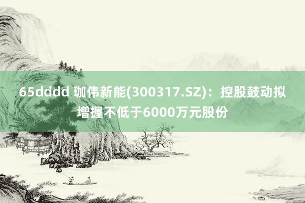 65dddd 珈伟新能(300317.SZ)：控股鼓动拟增握不低于6000万元股份