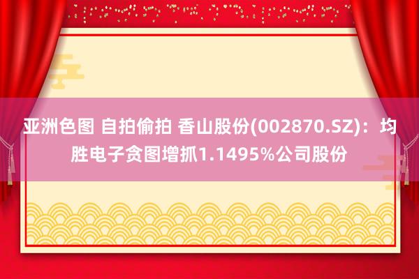 亚洲色图 自拍偷拍 香山股份(002870.SZ)：均胜电子贪图增抓1.1495%公司股份