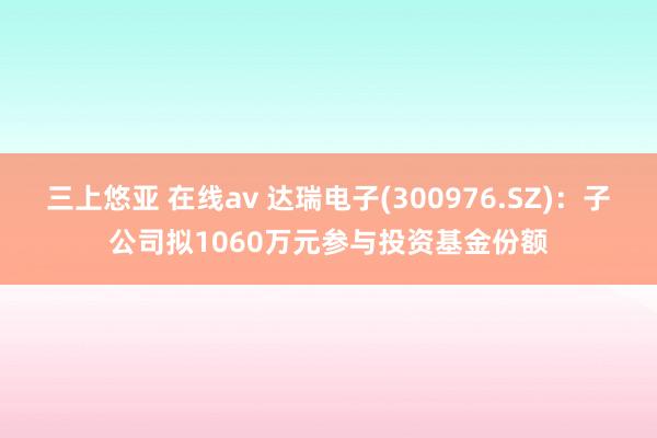 三上悠亚 在线av 达瑞电子(300976.SZ)：子公司拟1060万元参与投资基金份额