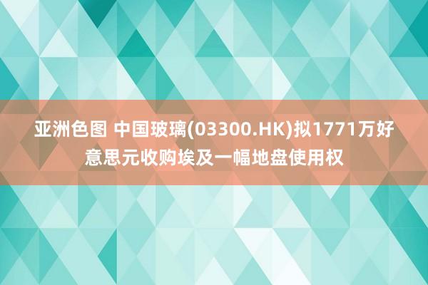 亚洲色图 中国玻璃(03300.HK)拟1771万好意思元收购埃及一幅地盘使用权