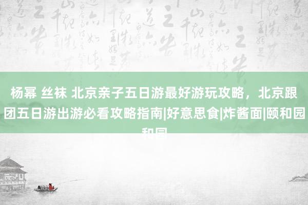 杨幂 丝袜 北京亲子五日游最好游玩攻略，北京跟团五日游出游必看攻略指南|好意思食|炸酱面|颐和园