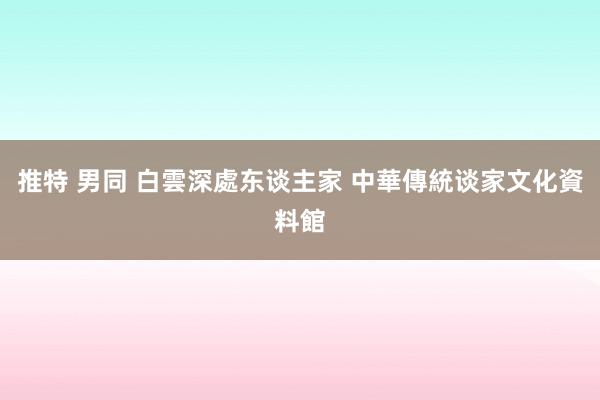 推特 男同 白雲深處东谈主家 中華傳統谈家文化資料館