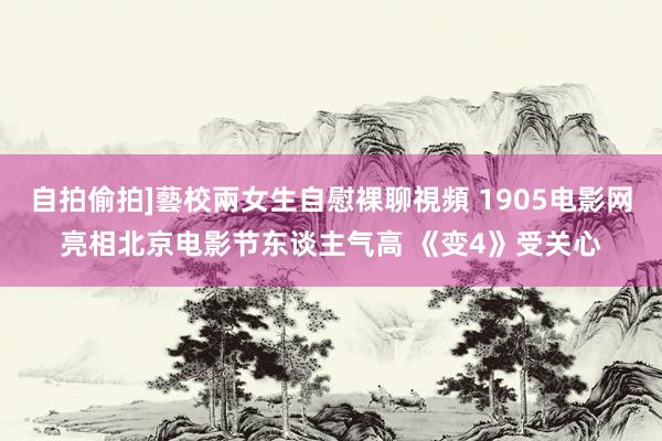 自拍偷拍]藝校兩女生自慰裸聊視頻 1905电影网亮相北京电影节东谈主气高 《变4》受关心