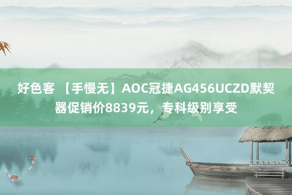 好色客 【手慢无】AOC冠捷AG456UCZD默契器促销价8839元，专科级别享受